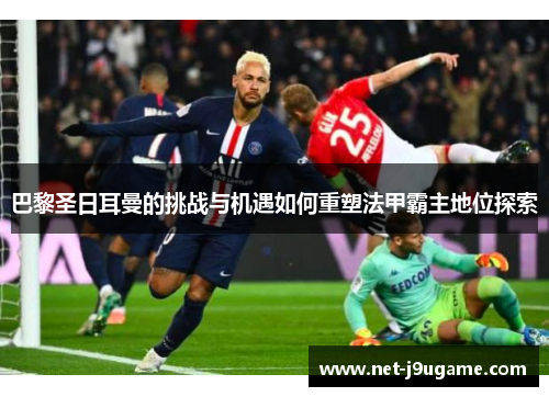 巴黎圣日耳曼的挑战与机遇如何重塑法甲霸主地位探索