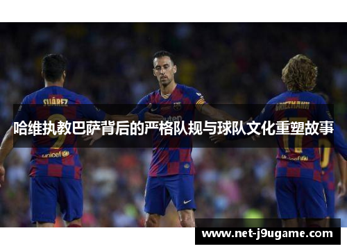 哈维执教巴萨背后的严格队规与球队文化重塑故事