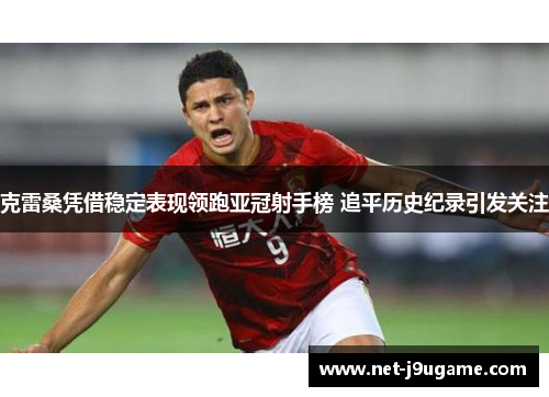 克雷桑凭借稳定表现领跑亚冠射手榜 追平历史纪录引发关注