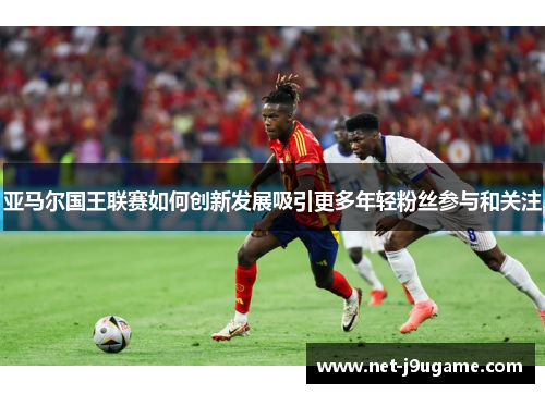亚马尔国王联赛如何创新发展吸引更多年轻粉丝参与和关注