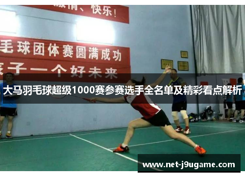 大马羽毛球超级1000赛参赛选手全名单及精彩看点解析