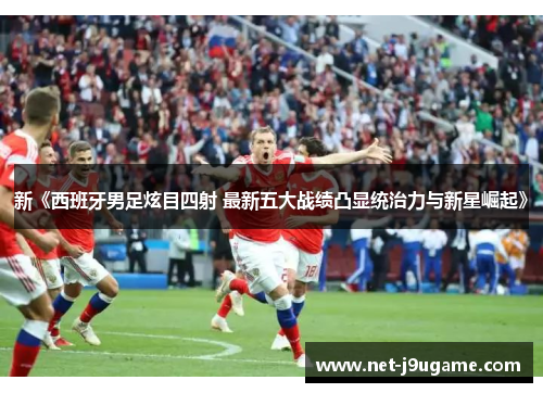 新《西班牙男足炫目四射 最新五大战绩凸显统治力与新星崛起》